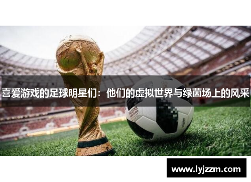 喜爱游戏的足球明星们：他们的虚拟世界与绿茵场上的风采