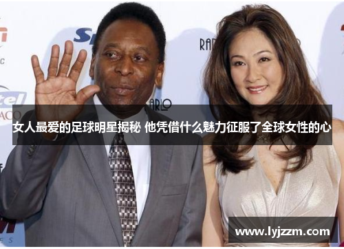 女人最爱的足球明星揭秘 他凭借什么魅力征服了全球女性的心