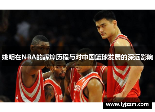 姚明在NBA的辉煌历程与对中国篮球发展的深远影响